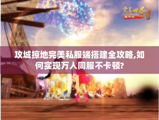 攻城掠地完美私服端搭建全攻略,如何实现万人同服不卡顿?
