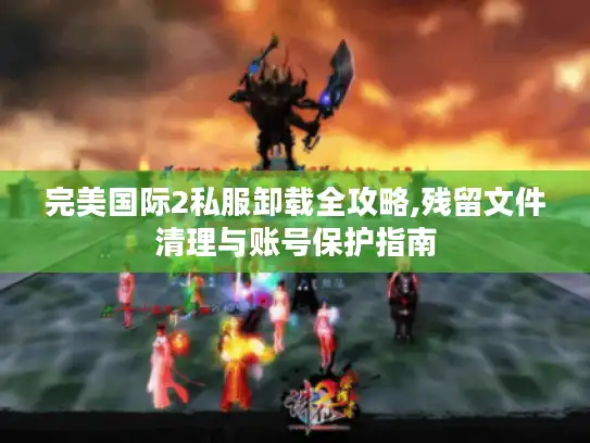 完美国际2私服卸载全攻略,残留文件清理与账号保护指南