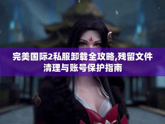 完美国际2私服卸载全攻略,残留文件清理与账号保护指南