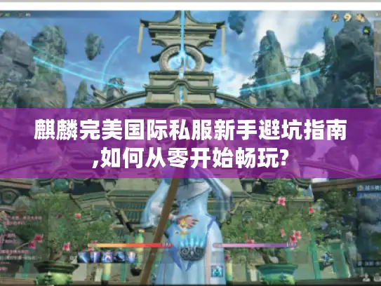 麒麟完美国际私服新手避坑指南,如何从零开始畅玩?