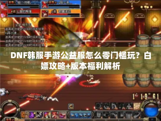 DNF韩服手游公益服怎么零门槛玩?白嫖攻略+版本福利解析 DNF韩服手游公益服怎么零门槛玩?白嫖攻略+版本福利解析