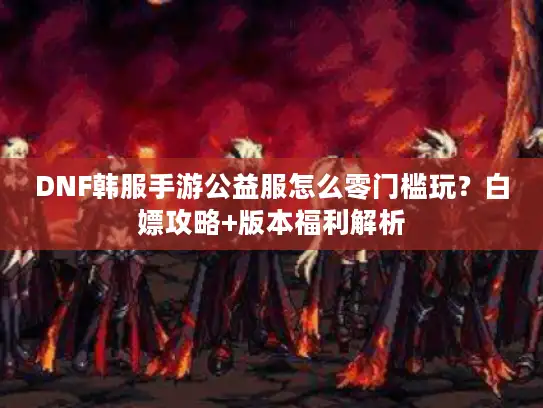 DNF韩服手游公益服怎么零门槛玩?白嫖攻略+版本福利解析 DNF韩服手游公益服怎么零门槛玩?白嫖攻略+版本福利解析