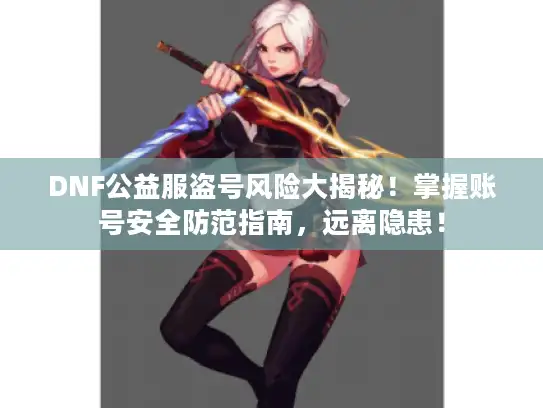 DNF公益服盗号风险大揭秘！掌握账号安全防范指南，远离隐患！