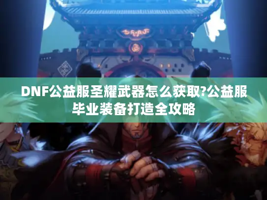 DNF公益服圣耀武器怎么获取?公益服毕业装备打造全攻略