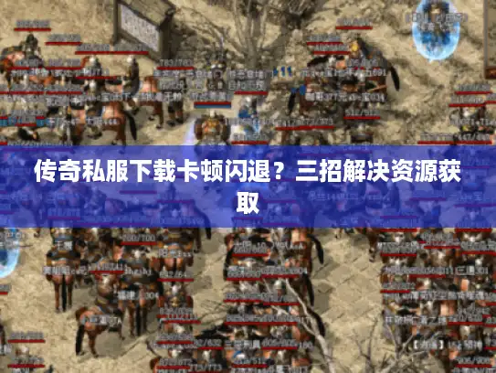 传奇私服下载卡顿闪退？三招解决资源获取