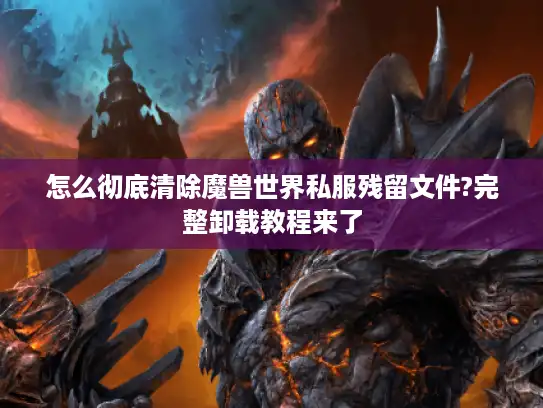 怎么彻底清除魔兽世界私服残留文件?完整卸载教程来了