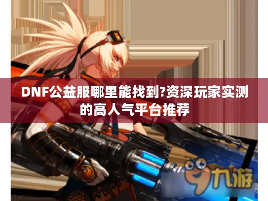 DNF公益服哪里能找到?资深玩家实测的高人气平台推荐