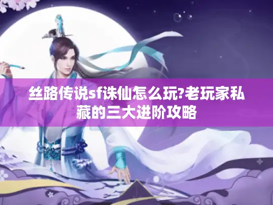 丝路传说sf诛仙怎么玩?老玩家私藏的三大进阶攻略