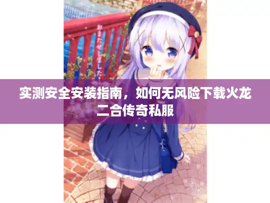实测安全安装指南，如何无风险下载火龙二合传奇私服
