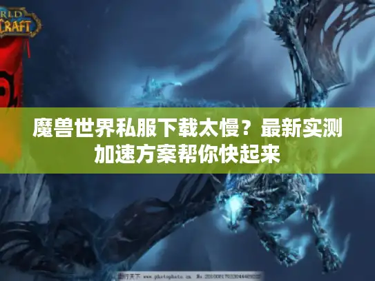 魔兽世界私服下载太慢？最新实测加速方案帮你快起来