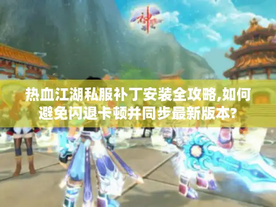 热血江湖私服补丁安装全攻略,如何避免闪退卡顿并同步最新版本? 热血江湖私服补丁安装全攻略,如何避免闪退卡顿并同步最新版本?