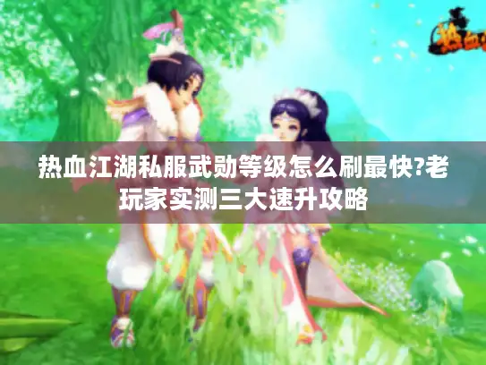 热血江湖私服武勋等级怎么刷最快?老玩家实测三大速升攻略