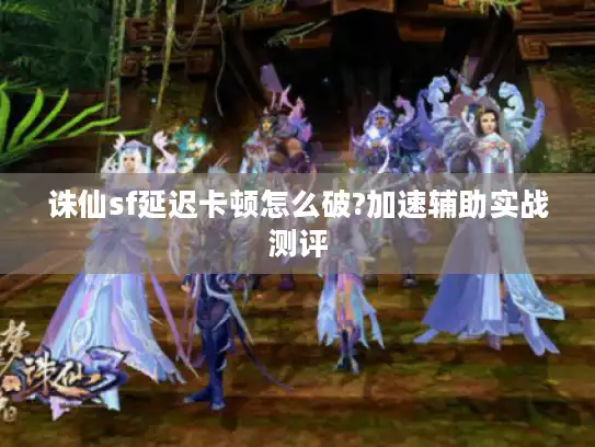 诛仙sf延迟卡顿怎么破?加速辅助实战测评 诛仙sf延迟卡顿怎么破?加速辅助实战测评