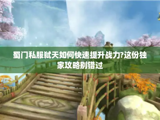 蜀门私服弑天如何快速提升战力?这份独家攻略别错过