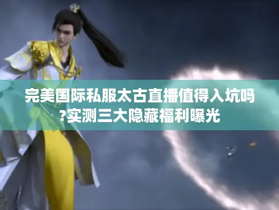 完美国际私服太古直播值得入坑吗?实测三大隐藏福利曝光