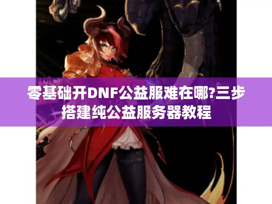 零基础开DNF公益服难在哪?三步搭建纯公益服务器教程