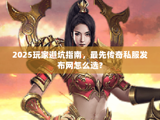 2025玩家避坑指南，最先传奇私服发布网怎么选？