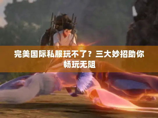 完美国际私服玩不了?三大妙招助你畅玩无阻 完美国际私服玩不了?三大妙招助你畅玩无阻