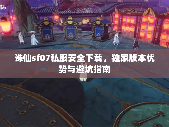 诛仙sf07私服安全下载，独家版本优势与避坑指南