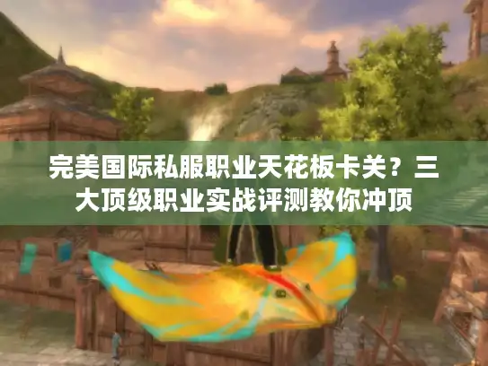 完美国际私服职业天花板卡关？三大顶级职业实战评测教你冲顶