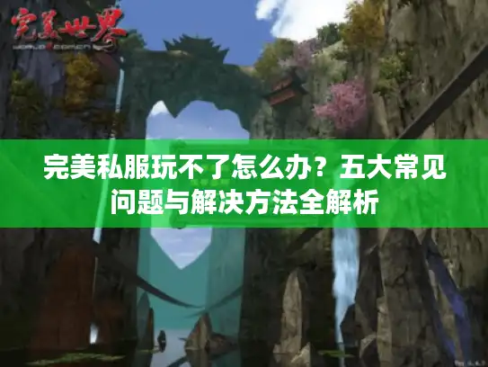 完美私服玩不了怎么办?五大常见问题与解决方法全解析 完美私服玩不了怎么办?五大常见问题与解决方法全解析