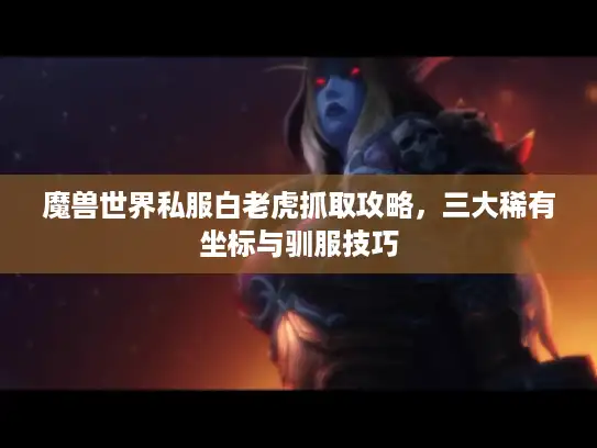 魔兽世界私服白老虎抓取攻略,三大稀有坐标与驯服技巧 魔兽世界私服白老虎抓取攻略,三大稀有坐标与驯服技巧