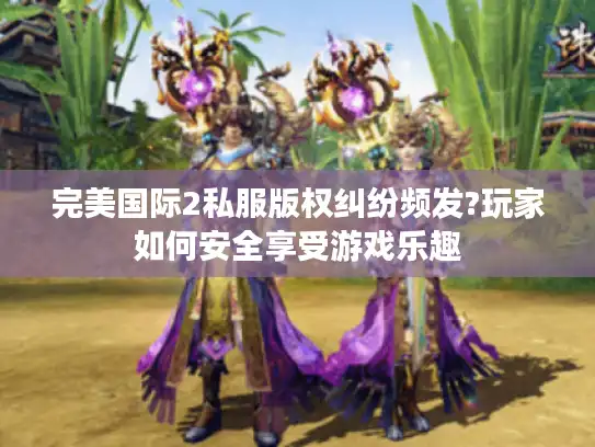 完美国际2私服版权纠纷频发?玩家如何安全享受游戏乐趣