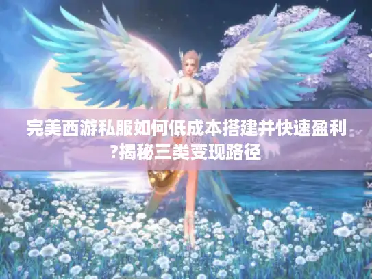 完美西游私服如何低成本搭建并快速盈利?揭秘三类变现路径 完美西游私服如何低成本搭建并快速盈利?揭秘三类变现路径