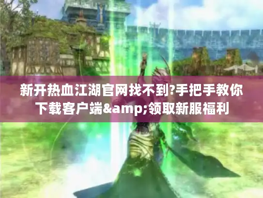 新开热血江湖官网找不到?手把手教你下载客户端&领取新服福利