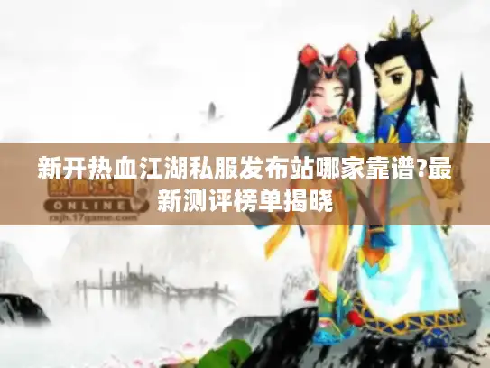 新开热血江湖私服发布站哪家靠谱?最新测评榜单揭晓