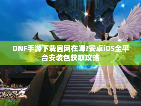 DNF手游下载官网在哪?安卓iOS全平台安装包获取攻略