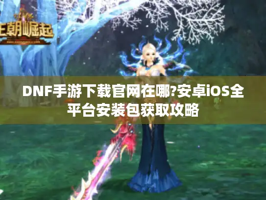 DNF手游下载官网在哪?安卓iOS全平台安装包获取攻略 DNF手游下载官网在哪?安卓iOS全平台安装包获取攻略