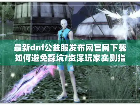 最新dnf公益服发布网官网下载如何避免踩坑?资深玩家实测指南