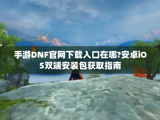 手游DNF官网下载入口在哪?安卓iOS双端安装包获取指南