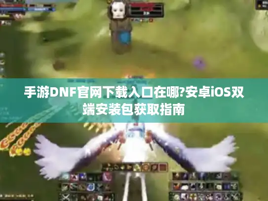 手游DNF官网下载入口在哪?安卓iOS双端安装包获取指南