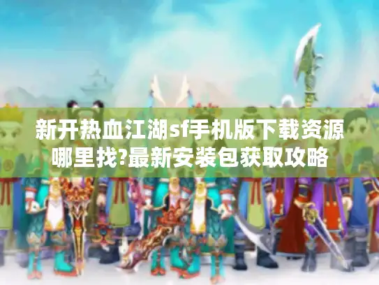 新开热血江湖sf手机版下载资源哪里找?最新安装包获取攻略