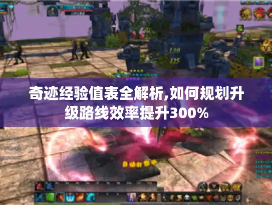 奇迹经验值表全解析,如何规划升级路线效率提升300%