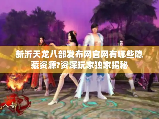 新沂天龙八部发布网官网有哪些隐藏资源?资深玩家独家揭秘