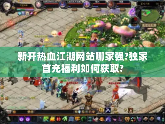 新开热血江湖网站哪家强?独家首充福利如何获取?