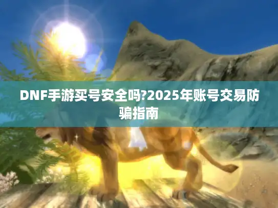 DNF手游买号安全吗?2025年账号交易防骗指南