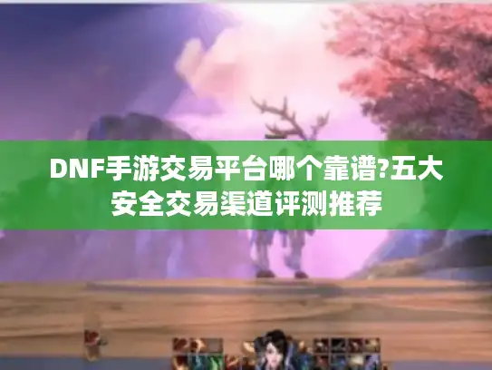 DNF手游交易平台哪个靠谱?五大安全交易渠道评测推荐 DNF手游交易平台哪个靠谱?五大安全交易渠道评测推荐
