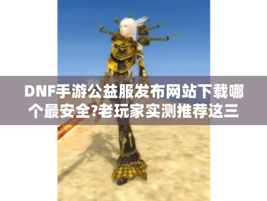 DNF手游公益服发布网站下载哪个最安全?老玩家实测推荐这三个平台