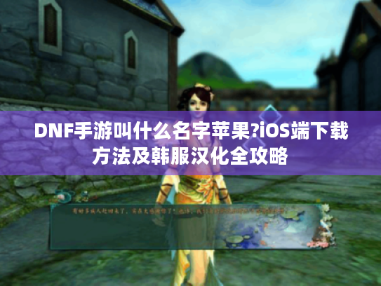 DNF手游叫什么名字苹果?iOS端下载方法及韩服汉化全攻略