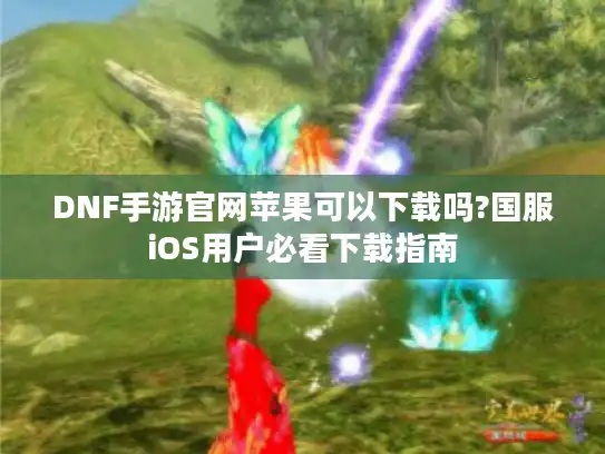 DNF手游官网苹果可以下载吗?国服iOS用户必看下载指南