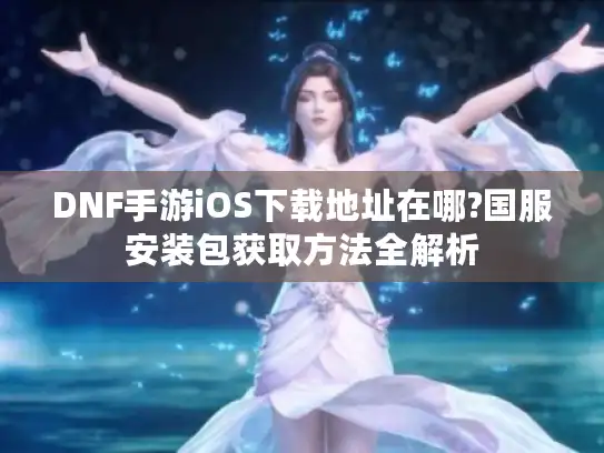 DNF手游iOS下载地址在哪?国服安装包获取方法全解析