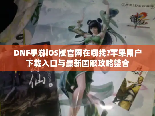 DNF手游iOS版官网在哪找?苹果用户下载入口与最新国服攻略整合