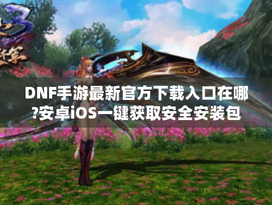 DNF手游最新官方下载入口在哪?安卓iOS一键获取安全安装包