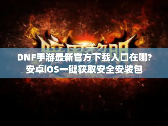 DNF手游最新官方下载入口在哪?安卓iOS一键获取安全安装包