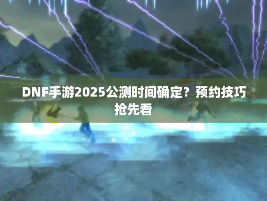 DNF手游2025公测时间确定？预约技巧抢先看