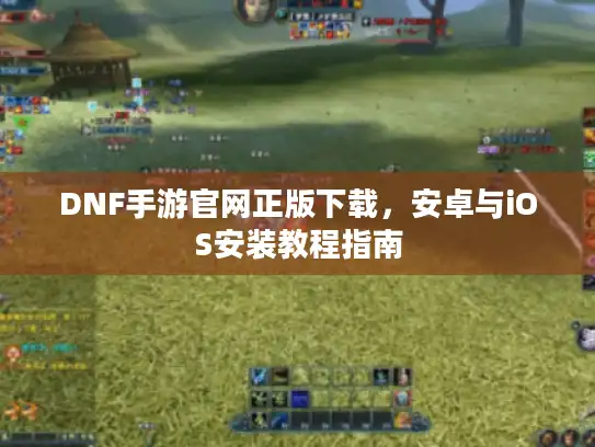 DNF手游官网正版下载，安卓与iOS安装教程指南